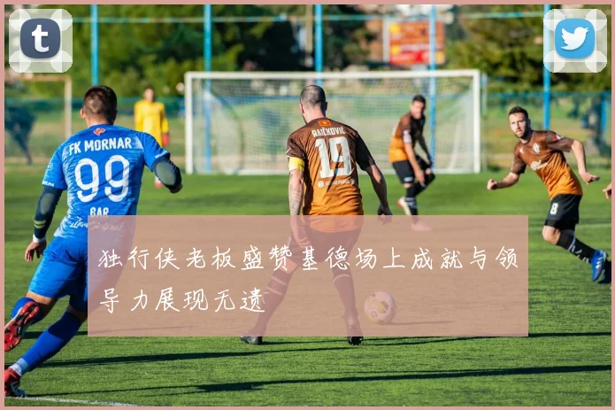 独行侠老板盛赞基德场上成就与领导力展现无遗