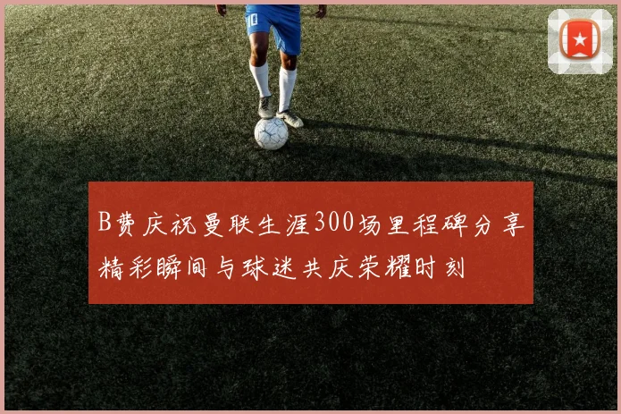 B费庆祝曼联生涯300场里程碑分享精彩瞬间与球迷共庆荣耀时刻