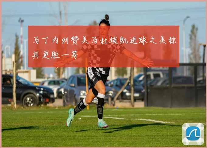 马丁内利赞美马杜埃凯进球之美称其更胜一筹