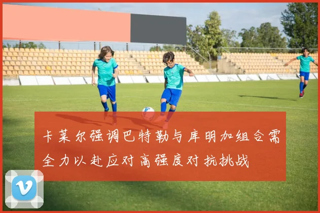 卡莱尔强调巴特勒与库明加组合需全力以赴应对高强度对抗挑战