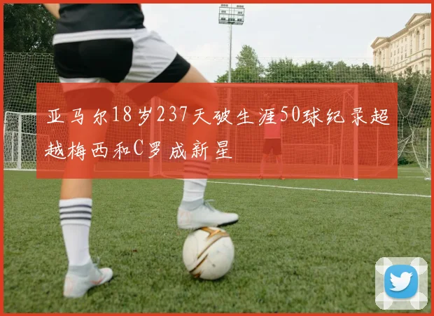 亚马尔18岁237天破生涯50球纪录超越梅西和C罗成新星