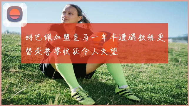 姆巴佩加盟皇马一年半遭遇教练更替荣誉零收获令人失望