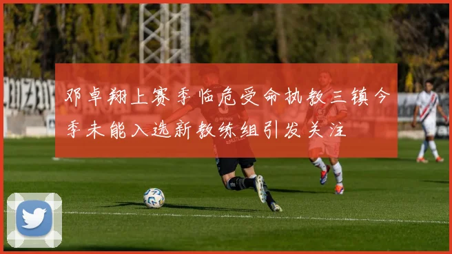 邓卓翔上赛季临危受命执教三镇今季未能入选新教练组引发关注