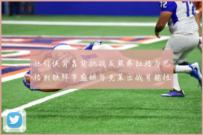 独行侠背靠背挑战灰熊弗拉格与巴格利缺阵华盛顿与克莱出战可能性微小