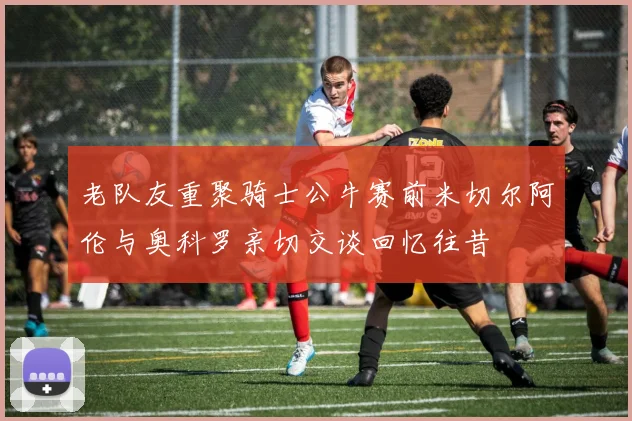 老队友重聚骑士公牛赛前米切尔阿伦与奥科罗亲切交谈回忆往昔