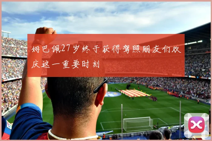 姆巴佩27岁终于获得驾照朋友们欢庆这一重要时刻