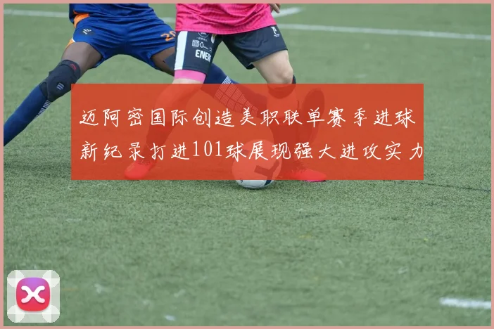 迈阿密国际创造美职联单赛季进球新纪录打进101球展现强大进攻实力