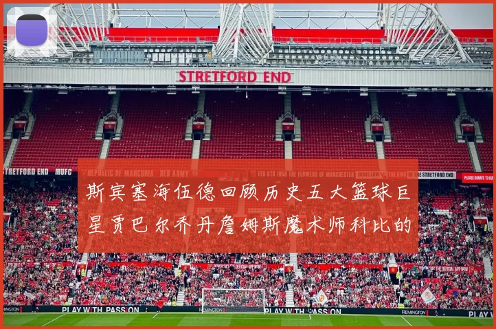 斯宾塞海伍德回顾历史五大篮球巨星贾巴尔乔丹詹姆斯魔术师科比的辉煌成就