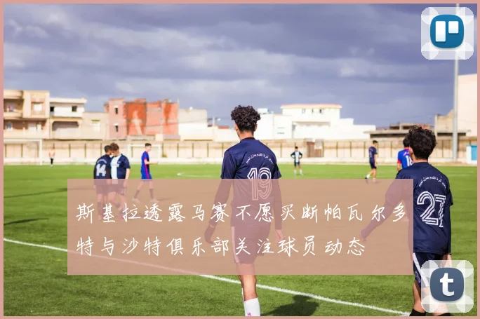 斯基拉透露马赛不愿买断帕瓦尔多特与沙特俱乐部关注球员动态