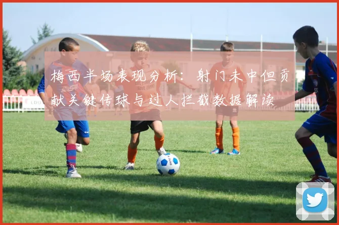梅西半场表现分析：射门未中但贡献关键传球与过人拦截数据解读