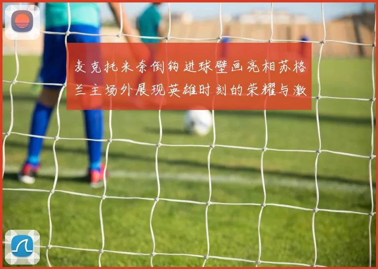 麦克托米奈倒钩进球壁画亮相苏格兰主场外展现英雄时刻的荣耀与激情