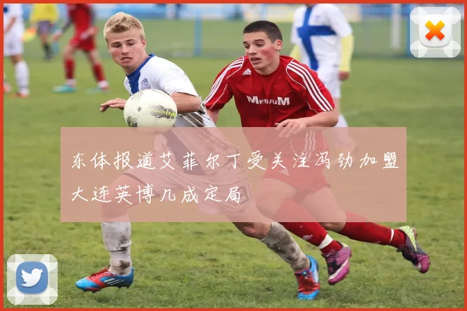 东体报道艾菲尔丁受关注冯劲加盟大连英博几成定局