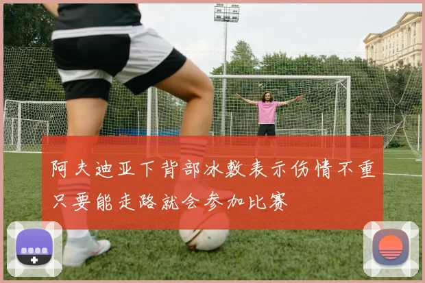 阿夫迪亚下背部冰敷表示伤情不重只要能走路就会参加比赛