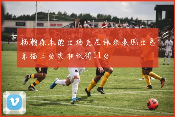 杨瀚森未能出场克尼佩尔表现出色乐福三分失准仅得11分