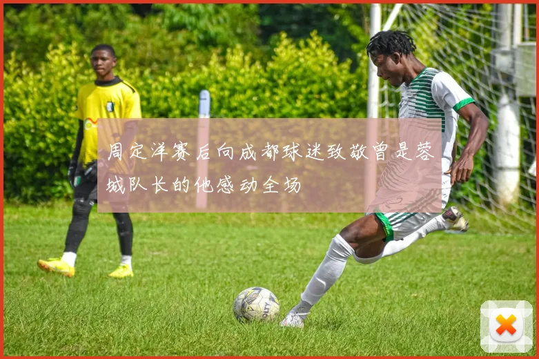 周定洋赛后向成都球迷致敬曾是蓉城队长的他感动全场