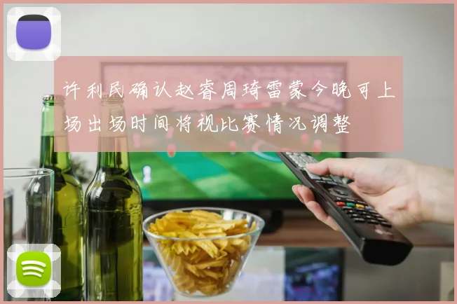 许利民确认赵睿周琦雷蒙今晚可上场出场时间将视比赛情况调整