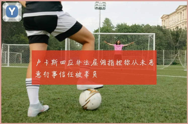 卢卡斯回应非法雇佣指控称从未恶意行事信任被辜负