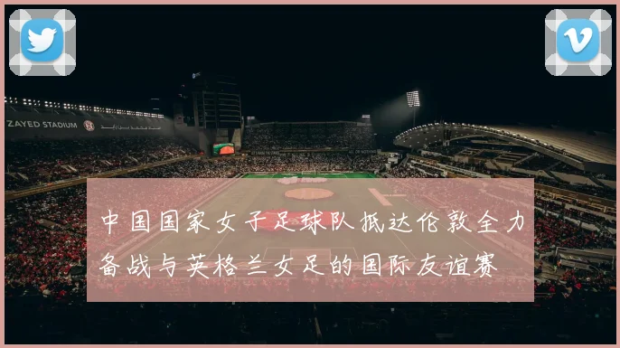 中国国家女子足球队抵达伦敦全力备战与英格兰女足的国际友谊赛