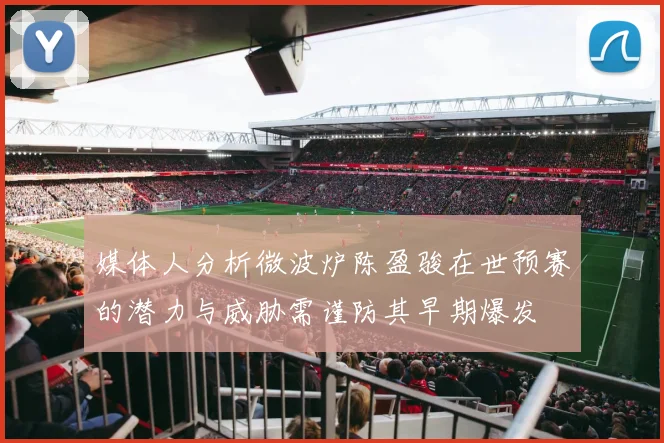 媒体人分析微波炉陈盈骏在世预赛的潜力与威胁需谨防其早期爆发