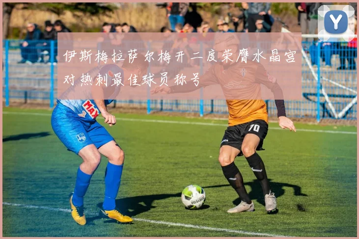 伊斯梅拉萨尔梅开二度荣膺水晶宫对热刺最佳球员称号