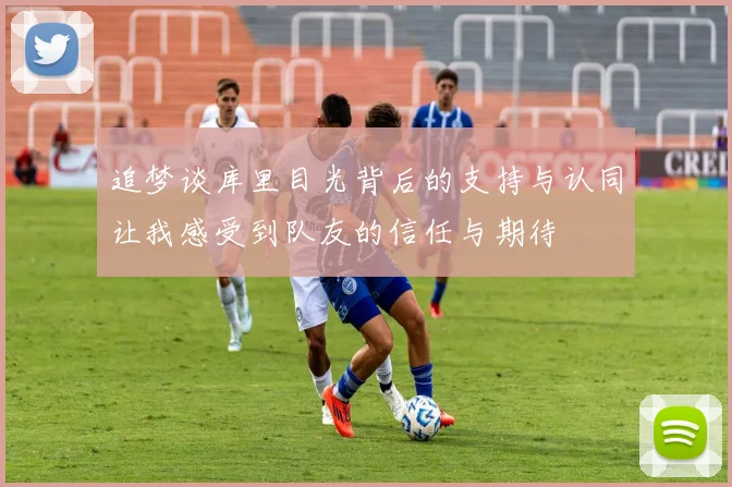 追梦谈库里目光背后的支持与认同让我感受到队友的信任与期待