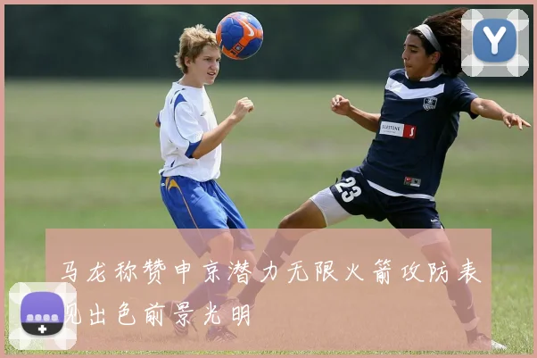 马龙称赞申京潜力无限火箭攻防表现出色前景光明
