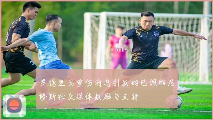 罗德里戈重伤消息引发姆巴佩维尼修斯社交媒体鼓励与支持
