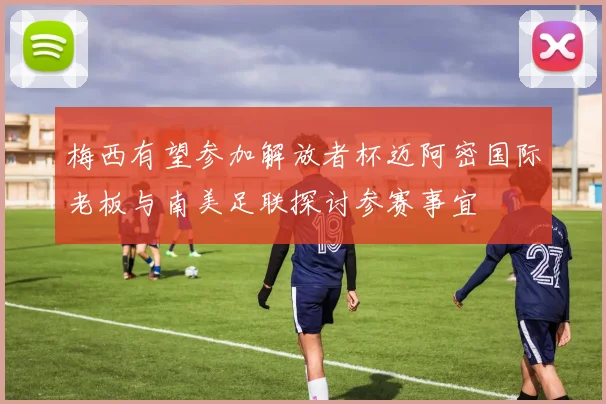 梅西有望参加解放者杯迈阿密国际老板与南美足联探讨参赛事宜