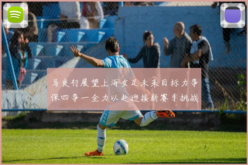 马良行展望上海女足未来目标力争保四争一全力以赴迎接新赛季挑战