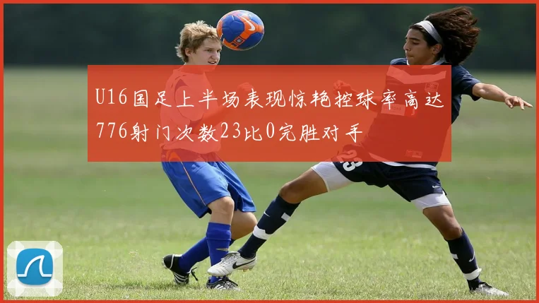 U16国足上半场表现惊艳控球率高达776射门次数23比0完胜对手