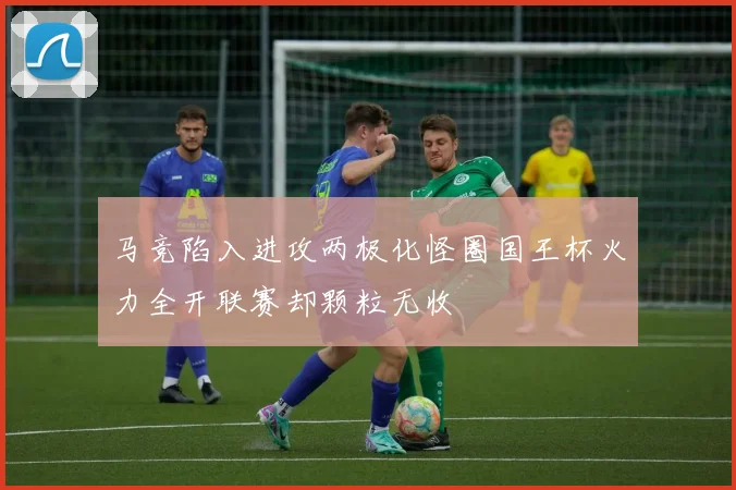 马竞陷入进攻两极化怪圈国王杯火力全开联赛却颗粒无收