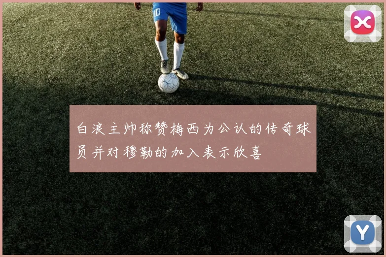 白浪主帅称赞梅西为公认的传奇球员并对穆勒的加入表示欣喜
