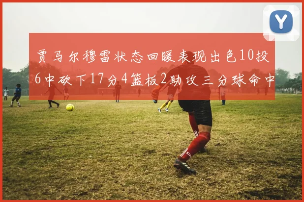 贾马尔穆雷状态回暖表现出色10投6中砍下17分4篮板2助攻三分球命中率高达50