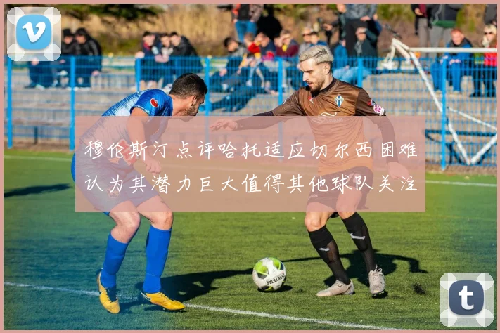 穆伦斯汀点评哈托适应切尔西困难认为其潜力巨大值得其他球队关注