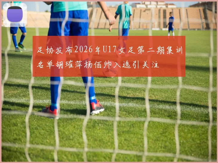 足协发布2026年U17女足第二期集训名单胡璀萍杨佰帅入选引关注
