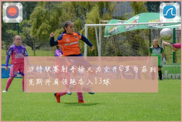 沙特联赛射手榜火力全开C罗与菲利克斯并肩领跑各入13球